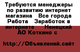 Требуются менеджеры по развитию интернет-магазина - Все города Работа » Заработок в интернете   . Ненецкий АО,Коткино с.